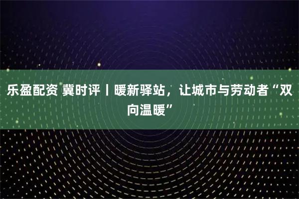 乐盈配资 冀时评丨暖新驿站，让城市与劳动者“双向温暖”