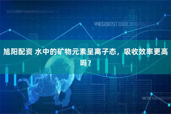 旭阳配资 水中的矿物元素呈离子态，吸收效率更高吗？