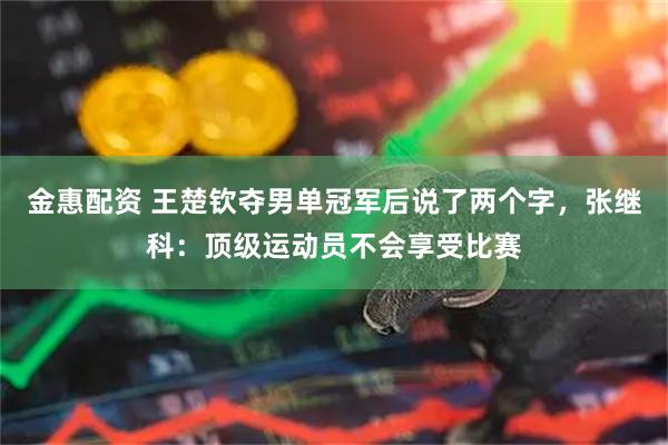 金惠配资 王楚钦夺男单冠军后说了两个字，张继科：顶级运动员不会享受比赛