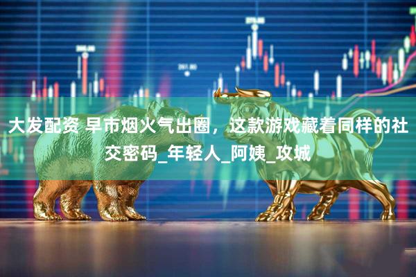 大发配资 早市烟火气出圈,这款游戏藏着同样的社交密码_年轻人_阿姨_攻城