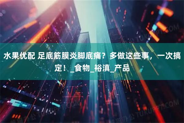 水果优配 足底筋膜炎脚底痛?多做这些事,一次搞定!_食物_裕滇_产品