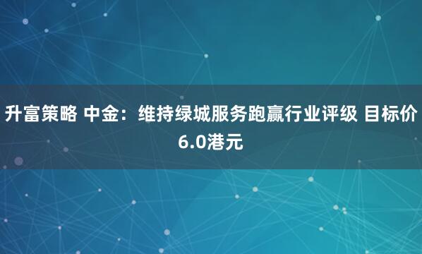 升富策略 中金：维持绿城服务跑赢行业评级 目标价6.0港元