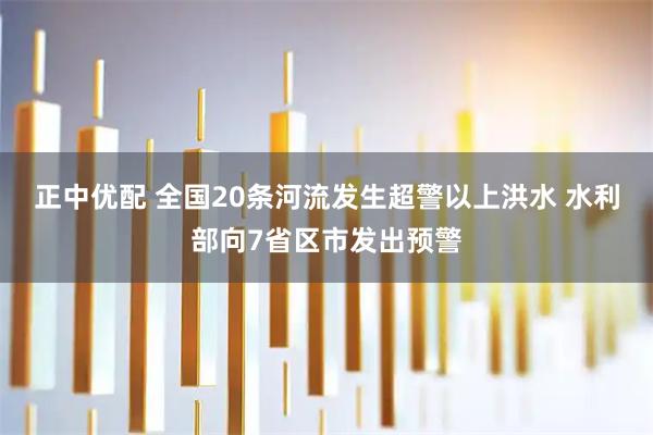 正中优配 全国20条河流发生超警以上洪水 水利部向7省区市发出预警