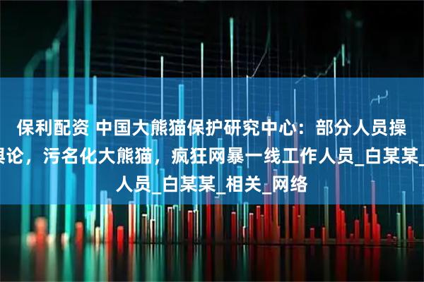 保利配资 中国大熊猫保护研究中心：部分人员操纵境内外舆论，污名化大熊猫，疯狂网暴一线工作人员_白某某_相关_网络