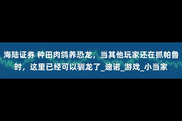 海陆证券 种田肉鸽养恐龙，当其他玩家还在抓帕鲁时，这里已经可以驯龙了_迪诺_游戏_小当家