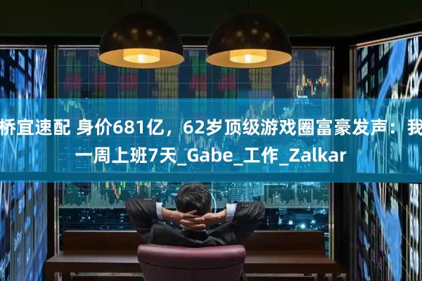 桥宜速配 身价681亿,62岁顶级游戏圈富豪发声:我一周上班7天_Gabe_工作_Zalkar