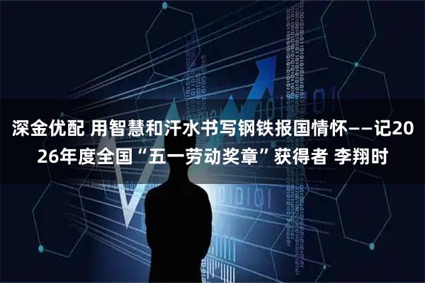深金优配 用智慧和汗水书写钢铁报国情怀——记2026年度全国“五一劳动奖章”获得者 李翔时