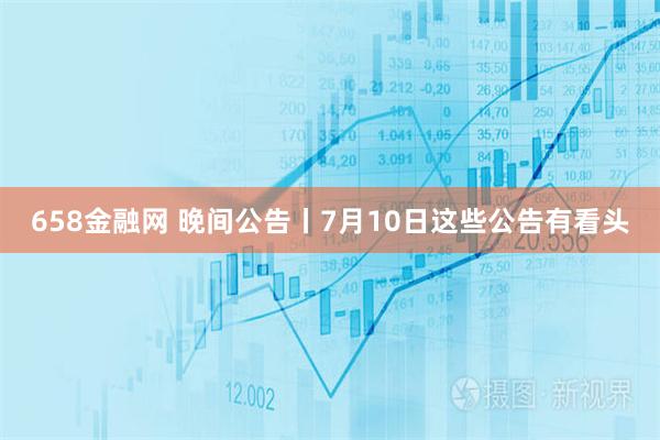 658金融网 晚间公告丨7月10日这些公告有看头