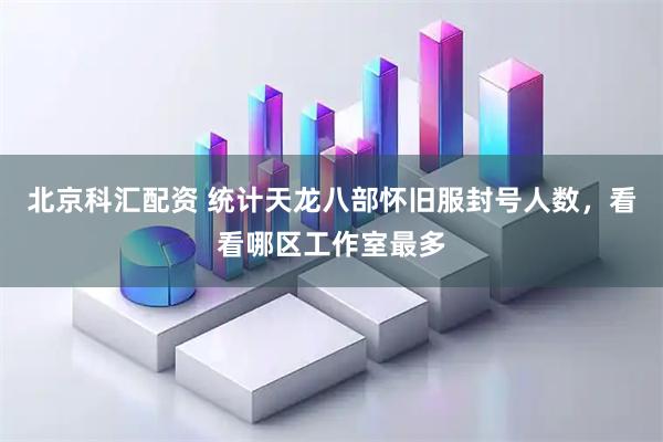 北京科汇配资 统计天龙八部怀旧服封号人数,看看哪区工作室最多