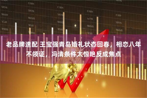 老品牌速配 王宝强青岛婚礼状态回春,相恋八年不领证,冯清条件太惊艳反成焦点