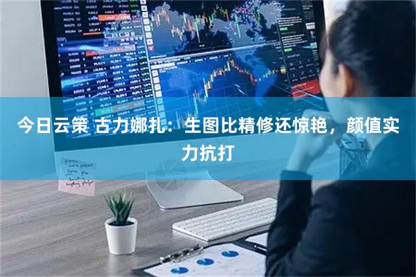 今日云策 古力娜扎:生图比精修还惊艳,颜值实力抗打