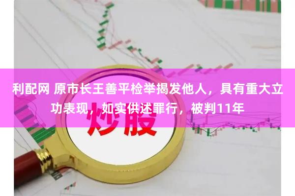 利配网 原市长王善平检举揭发他人，具有重大立功表现，如实供述罪行，被判11年
