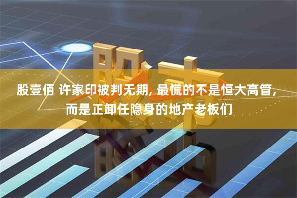 股壹佰 许家印被判无期, 最慌的不是恒大高管, 而是正卸任隐身的地产老板们