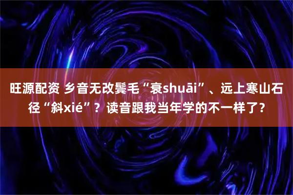 旺源配资 乡音无改鬓毛“衰shuāi”、远上寒山石径“斜xié”？读音跟我当年学的不一样了？