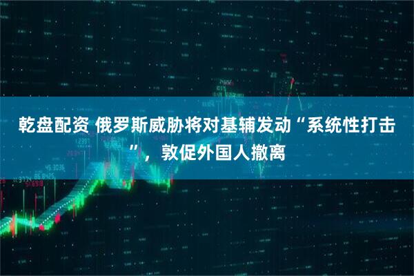 乾盘配资 俄罗斯威胁将对基辅发动“系统性打击”，敦促外国人撤离